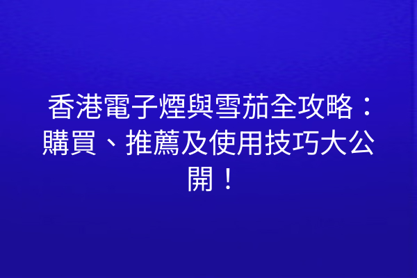 香港電子煙與雪茄全攻略：購買、推薦及使用技巧大公開！