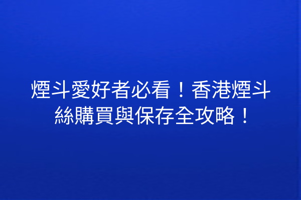 煙斗愛好者必看！香港煙斗絲購買與保存全攻略！