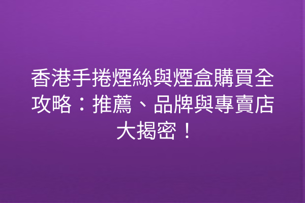 香港手捲煙絲與煙盒購買全攻略：推薦、品牌與專賣店大揭密！
