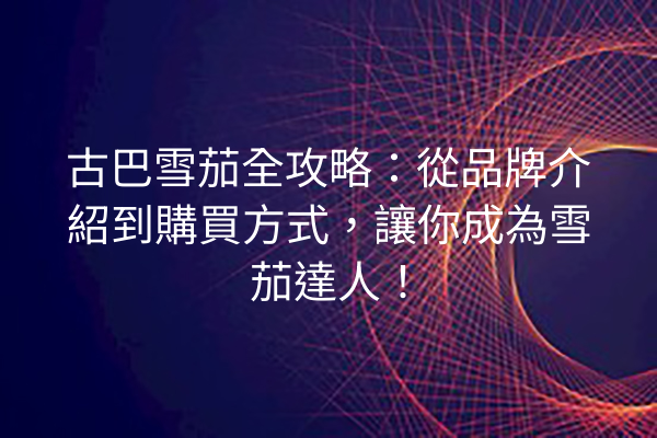 古巴雪茄全攻略:從品牌介紹到購買方式,讓你成為雪茄達人!