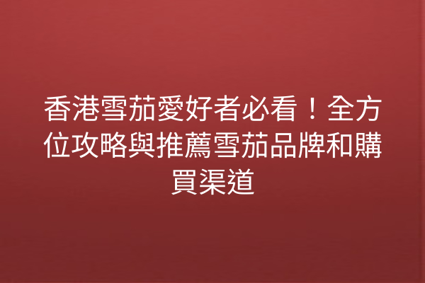香港雪茄愛好者必看！全方位攻略與推薦雪茄品牌和購買渠道