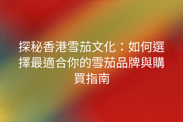 探秘香港雪茄文化:如何選擇最適合你的雪茄品牌與購買指南