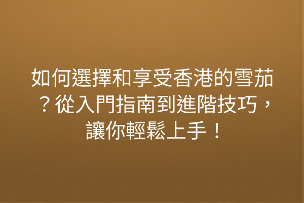 如何選擇和享受香港的雪茄？從入門指南到進階技巧，讓你輕鬆上手！