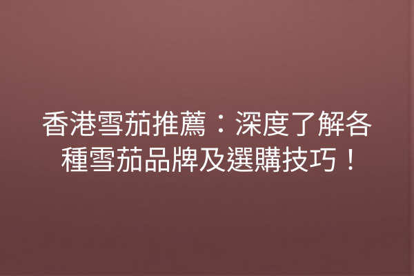 香港雪茄推薦：深度了解各種雪茄品牌及選購技巧！