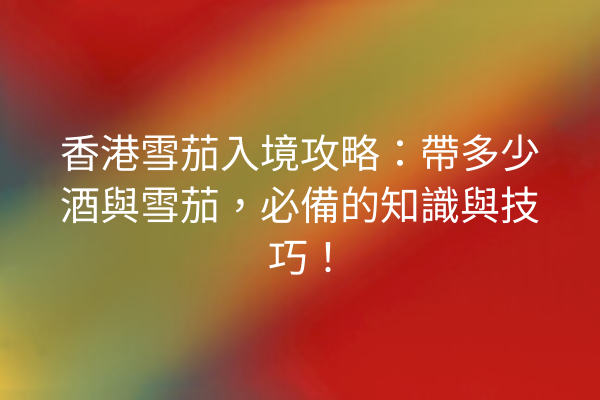 香港雪茄入境攻略：帶多少酒與雪茄，必備的知識與技巧！