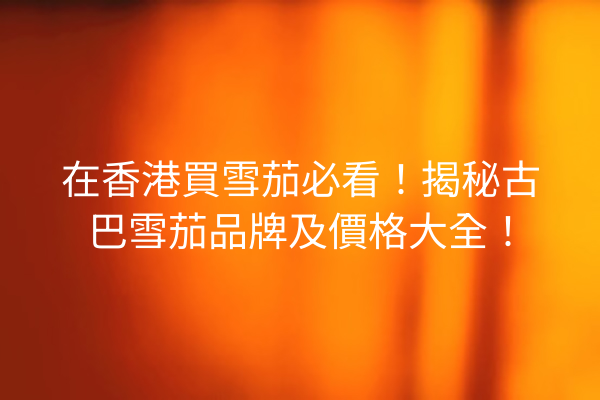 在香港買雪茄必看！揭秘古巴雪茄品牌及價格大全！