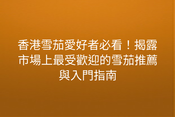 香港雪茄愛好者必看!揭露市場上最受歡迎的雪茄推薦與入門指南