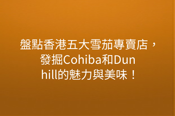 盤點香港五大雪茄專賣店，發掘Cohiba和Dunhill的魅力與美味！