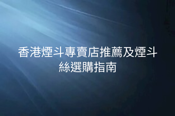 香港煙斗專賣店推薦及煙斗絲選購指南
