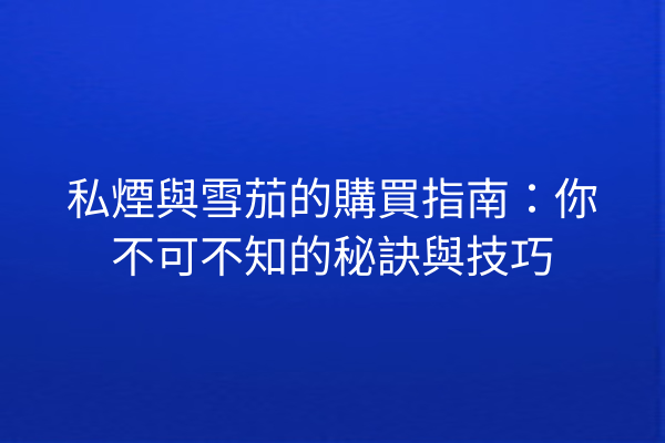 私煙與雪茄的購買指南：你不可不知的秘訣與技巧
