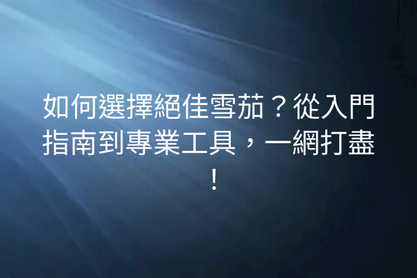 如何選擇絕佳雪茄？從入門指南到專業工具，一網打盡！