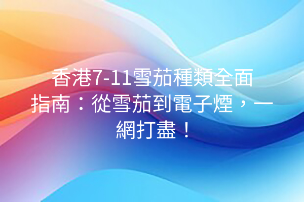 香港7-11雪茄種類全面指南：從雪茄到電子煙，一網打盡！