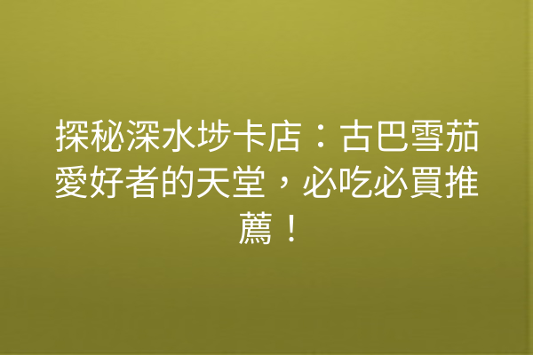 探秘深水埗卡店：古巴雪茄愛好者的天堂，必吃必買推薦！