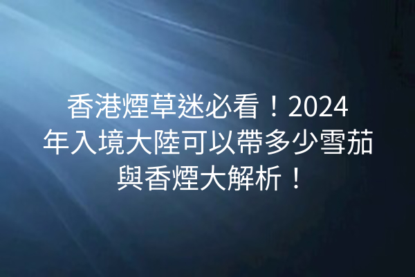 香港煙草迷必看!2024年入境大陸可以帶多少雪茄與香煙大解析!