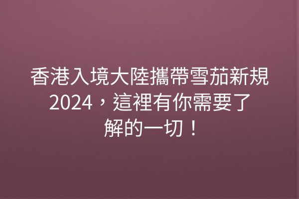 香港入境大陸攜帶雪茄新規2024，這裡有你需要了解的一切！
