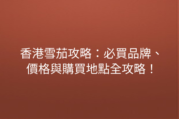 香港雪茄攻略：必買品牌、價格與購買地點全攻略！