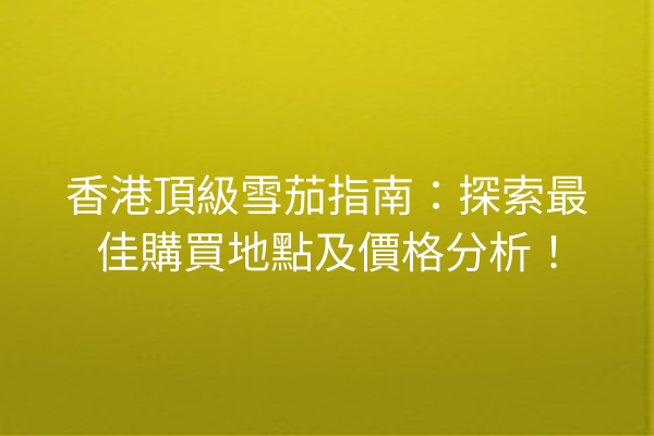 香港頂級雪茄指南：探索最佳購買地點及價格分析！
