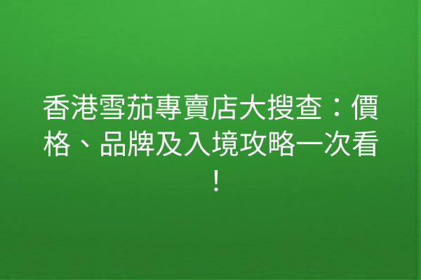 香港雪茄專賣店大搜查:價格、品牌及入境攻略一次看!