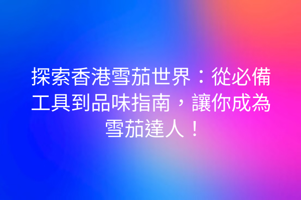 探索香港雪茄世界：從必備工具到品味指南，讓你成為雪茄達人！