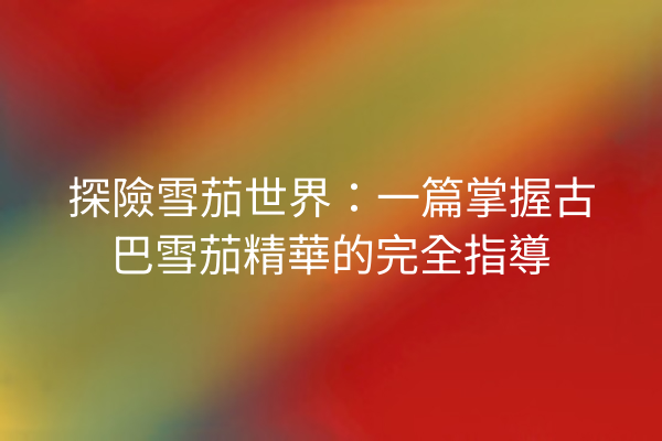 探險雪茄世界：一篇掌握古巴雪茄精華的完全指導