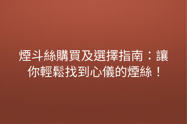 煙斗絲購買及選擇指南：讓你輕鬆找到心儀的煙絲！