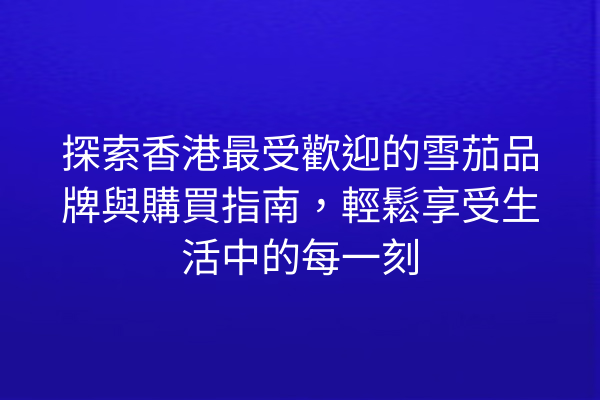探索香港最受歡迎的雪茄品牌與購買指南，輕鬆享受生活中的每一刻