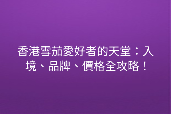 香港雪茄愛好者的天堂：入境、品牌、價格全攻略！