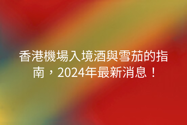 香港機場入境酒與雪茄的指南，2024年最新消息！