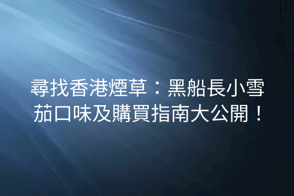 尋找香港煙草：黑船長小雪茄口味及購買指南大公開！