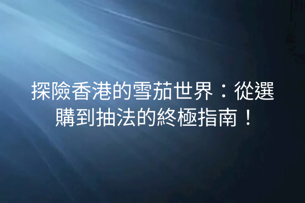 探險香港的雪茄世界：從選購到抽法的終極指南！