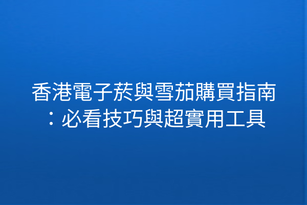 香港電子菸與雪茄購買指南：必看技巧與超實用工具