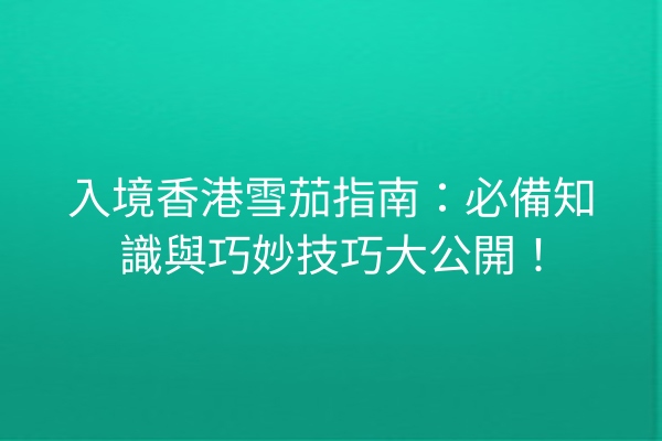 入境香港雪茄指南：必備知識與巧妙技巧大公開！