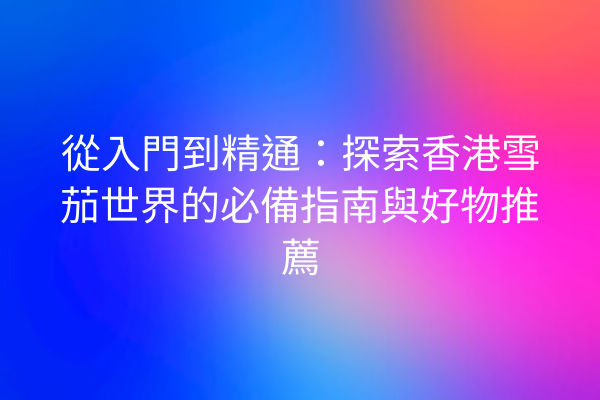 從入門到精通：探索香港雪茄世界的必備指南與好物推薦