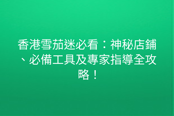 香港雪茄迷必看：神秘店鋪、必備工具及專家指導全攻略！