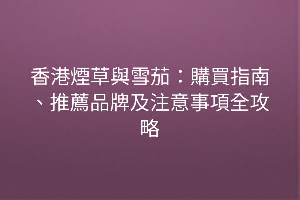 香港煙草與雪茄：購買指南、推薦品牌及注意事項全攻略