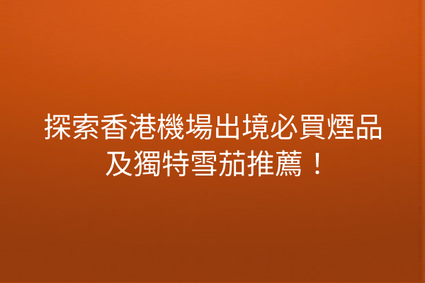 探索香港機場出境必買煙品及獨特雪茄推薦！