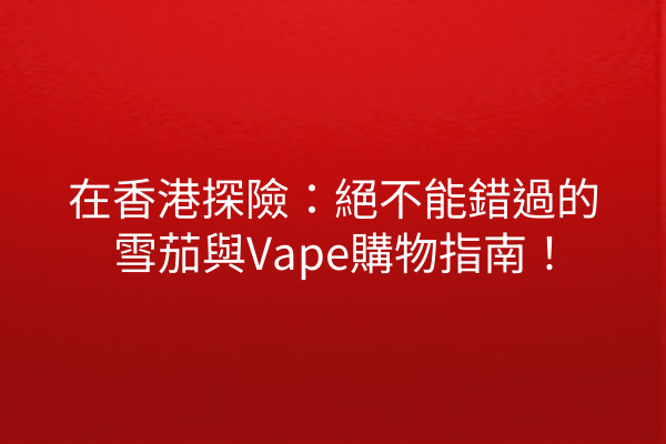 在香港探險：絕不能錯過的雪茄與Vape購物指南！