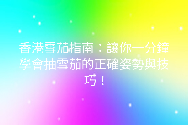 香港雪茄指南：讓你一分鐘學會抽雪茄的正確姿勢與技巧！