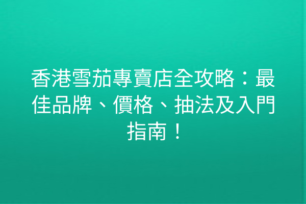 香港雪茄專賣店全攻略：最佳品牌、價格、抽法及入門指南！