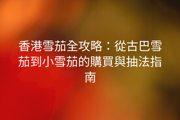 香港雪茄全攻略：從古巴雪茄到小雪茄的購買與抽法指南