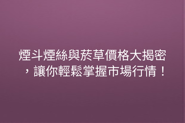 煙斗煙絲與菸草價格大揭密，讓你輕鬆掌握市場行情！