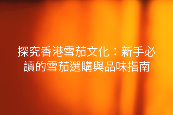 探究香港雪茄文化：新手必讀的雪茄選購與品味指南