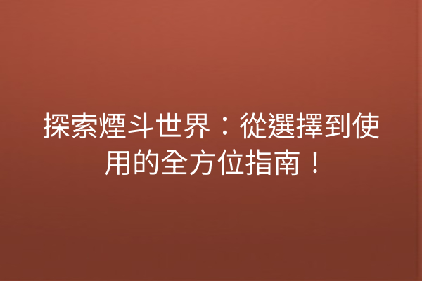 探索煙斗世界：從選擇到使用的全方位指南！
