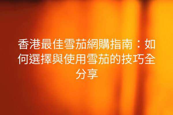 香港最佳雪茄網購指南：如何選擇與使用雪茄的技巧全分享