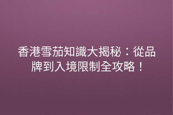 香港雪茄知識大揭秘:從品牌到入境限制全攻略!