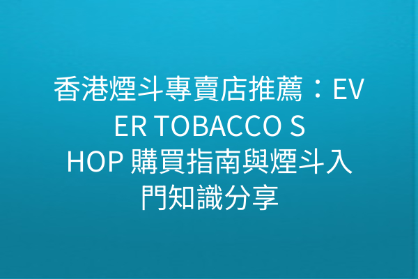 香港煙斗專賣店推薦：EVER TOBACCO SHOP 購買指南與煙斗入門知識分享