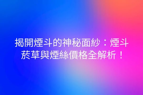 揭開煙斗的神秘面紗：煙斗菸草與煙絲價格全解析！