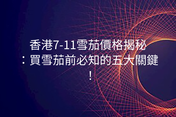 香港7-11雪茄價格揭秘：買雪茄前必知的五大關鍵！