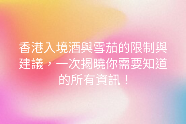 香港入境酒與雪茄的限制與建議，一次揭曉你需要知道的所有資訊！