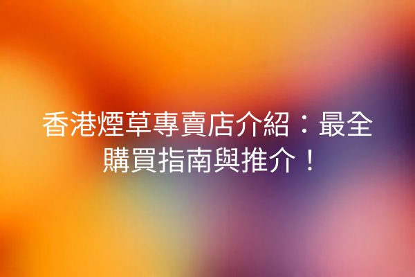 香港煙草專賣店介紹:最全購買指南與推介!